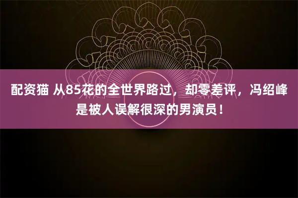 配资猫 从85花的全世界路过，却零差评，冯绍峰是被人误解很深的男演员！