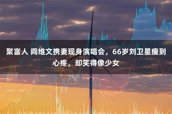 聚富人 阎维文携妻现身演唱会，66岁刘卫星瘦到心疼，却笑得像少女