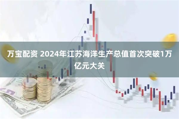 万宝配资 2024年江苏海洋生产总值首次突破1万亿元大关