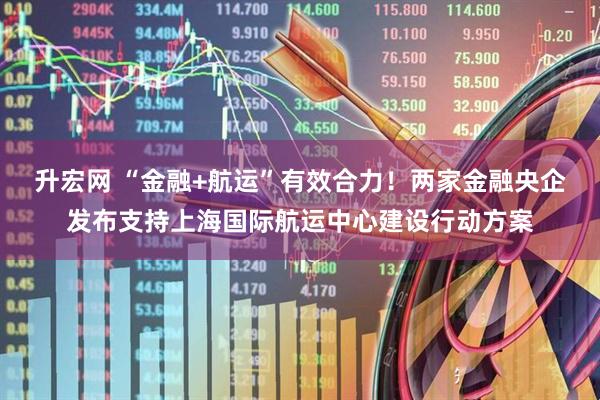 升宏网 “金融+航运”有效合力！两家金融央企发布支持上海国际航运中心建设行动方案