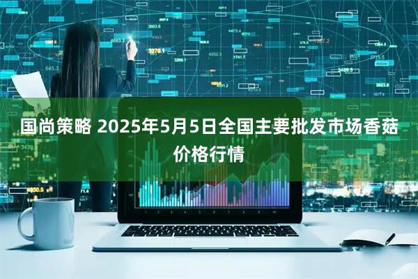 国尚策略 2025年5月5日全国主要批发市场香菇价格行情