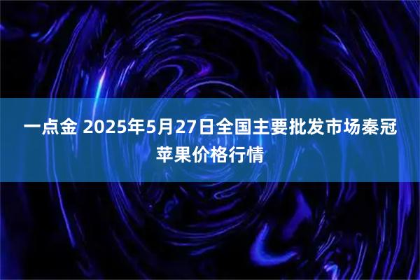 一点金 2025年5月27日全国主要批发市场秦冠苹果价格行情