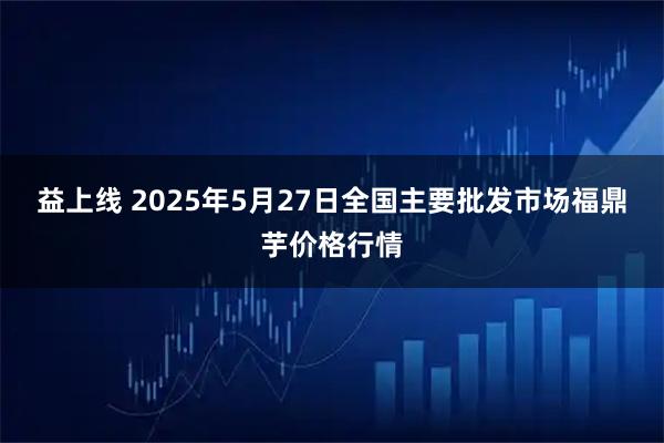 益上线 2025年5月27日全国主要批发市场福鼎芋价格行情