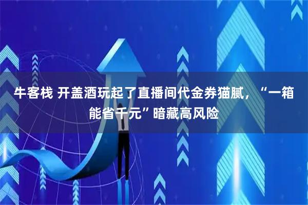 牛客栈 开盖酒玩起了直播间代金券猫腻，“一箱能省千元”暗藏高风险
