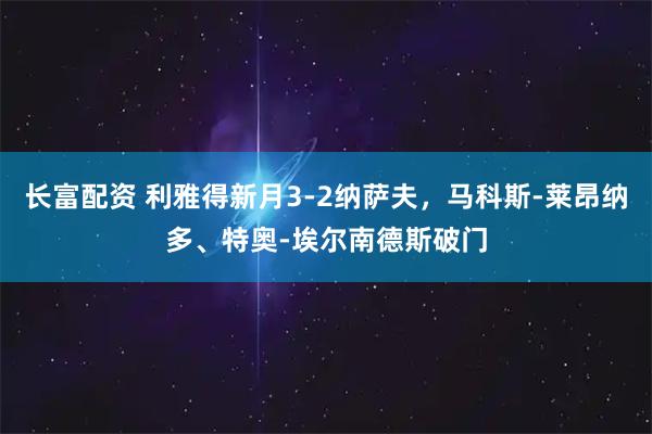 长富配资 利雅得新月3-2纳萨夫，马科斯-莱昂纳多、特奥-埃尔南德斯破门
