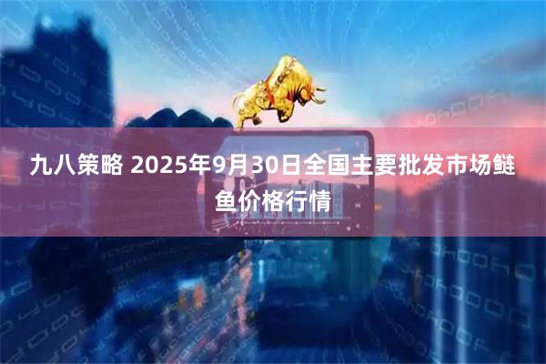 九八策略 2025年9月30日全国主要批发市场鲢鱼价格行情