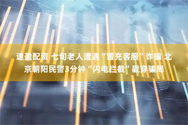 速盈配资 七旬老人遭遇“冒充客服”诈骗 北京朝阳民警3分钟“闪电拦截”戳穿骗局