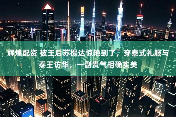 辉煌配资 被王后苏提达惊艳到了，穿泰式礼服与泰王访华，一副贵气相确实美