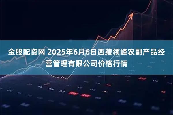金股配资网 2025年6月6日西藏领峰农副产品经营管理有限公司价格行情