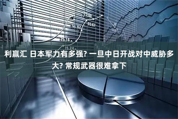 利赢汇 日本军力有多强? 一旦中日开战对中威胁多大? 常规武器很难拿下