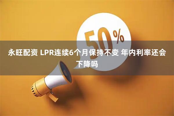 永旺配资 LPR连续6个月保持不变 年内利率还会下降吗