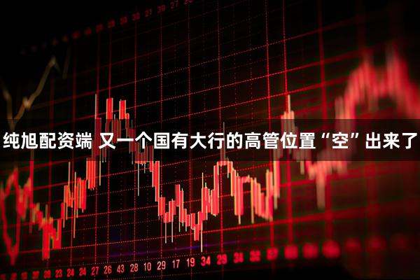 纯旭配资端 又一个国有大行的高管位置“空”出来了