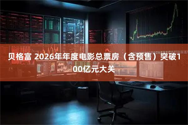 贝格富 2026年年度电影总票房（含预售）突破100亿元大关