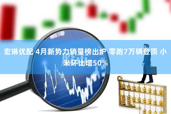 宏琳优配 4月新势力销量榜出炉 零跑7万辆登顶 小米环比增50%