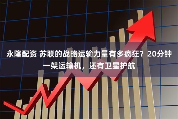 永隆配资 苏联的战略运输力量有多疯狂？20分钟一架运输机，还有卫星护航